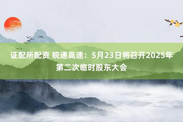 证配所配资 皖通高速：5月23日将召开2025年第二次临时股东大会
