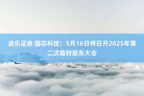 途乐证券 国芯科技：5月16日将召开2025年第二次临时股东大会