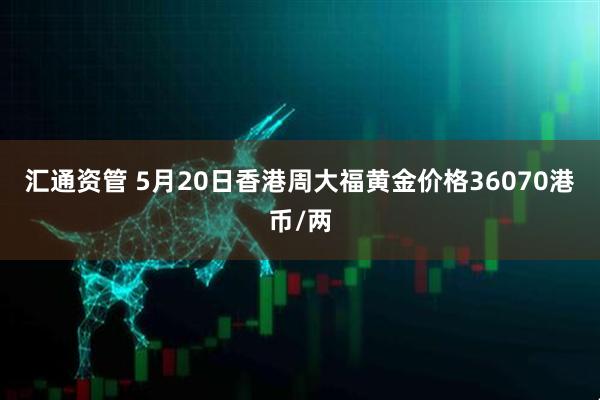 汇通资管 5月20日香港周大福黄金价格36070港币/两