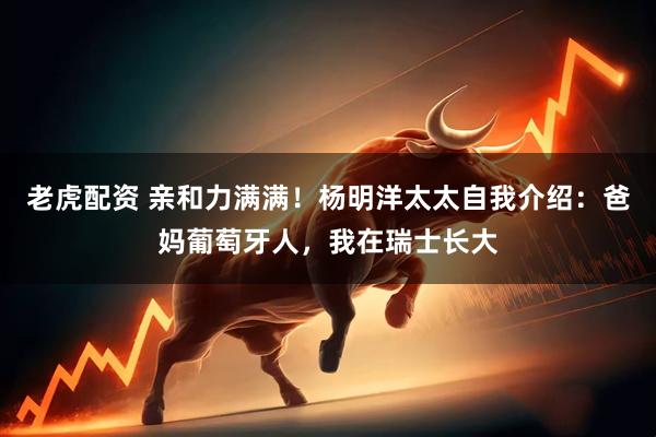 老虎配资 亲和力满满！杨明洋太太自我介绍：爸妈葡萄牙人，我在瑞士长大