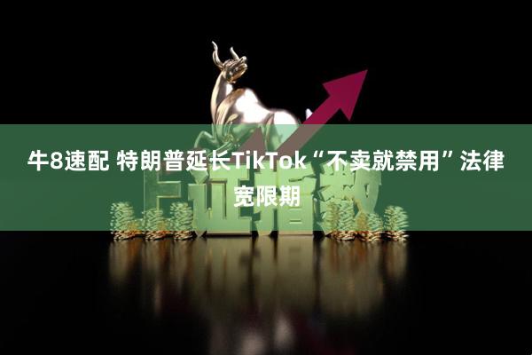 牛8速配 特朗普延长TikTok“不卖就禁用”法律宽限期