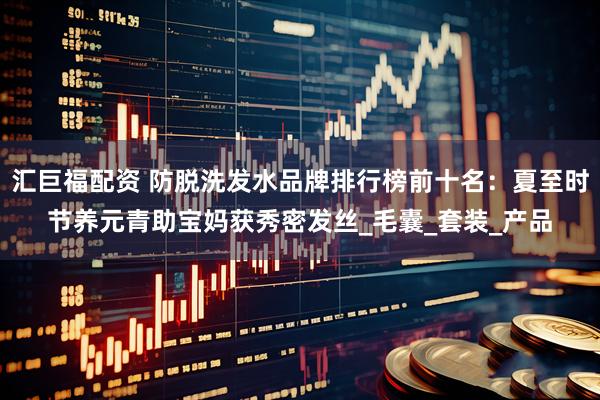 汇巨福配资 防脱洗发水品牌排行榜前十名：夏至时节养元青助宝妈获秀密发丝_毛囊_套装_产品