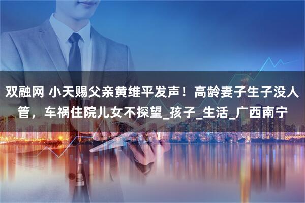 双融网 小天赐父亲黄维平发声！高龄妻子生子没人管，车祸住院儿女不探望_孩子_生活_广西南宁