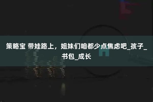 策略宝 带娃路上，姐妹们咱都少点焦虑吧_孩子_书包_成长
