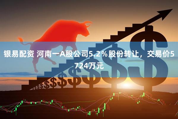 银易配资 河南一A股公司5.2％股份转让，交易价5724万元