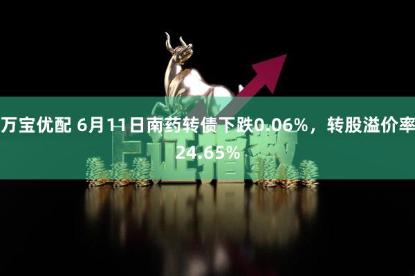 万宝优配 6月11日南药转债下跌0.06%，转股溢价率24.65%