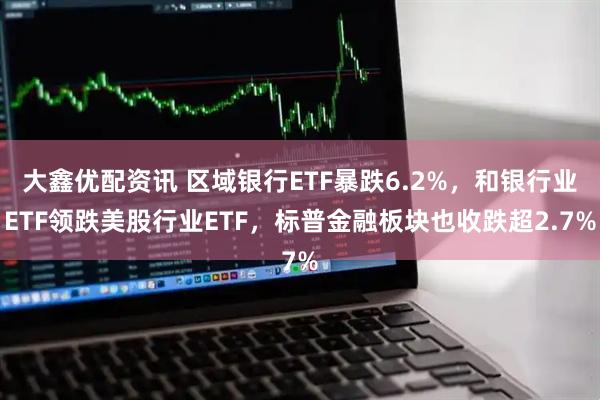 大鑫优配资讯 区域银行ETF暴跌6.2%，和银行业ETF领跌美股行业ETF，标普金融板块也收跌超2.7%
