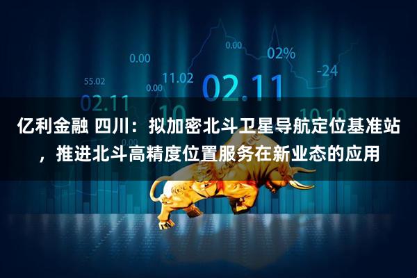 亿利金融 四川：拟加密北斗卫星导航定位基准站，推进北斗高精度位置服务在新业态的应用